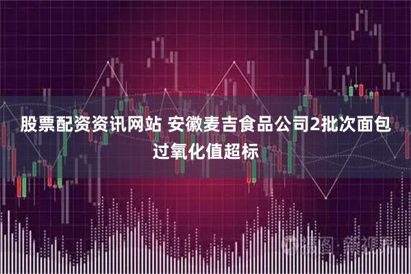 股票配资资讯网站 安徽麦吉食品公司2批次面包过氧化值超标