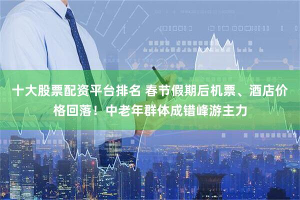 十大股票配资平台排名 春节假期后机票、酒店价格回落！中老年群体成错峰游主力