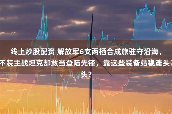 线上炒股配资 解放军6支两栖合成旅驻守沿海，不装主战坦克却敢当登陆先锋，靠这些装备站稳滩头？