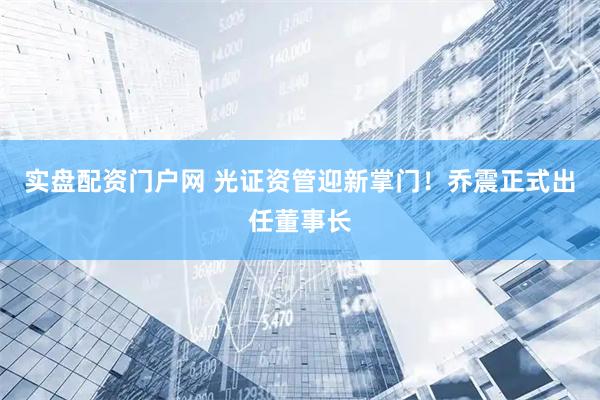 实盘配资门户网 光证资管迎新掌门!乔震正式出任董事长