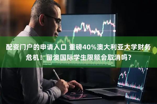配资门户的申请入口 重磅40%澳大利亚大学财务危机!留澳国际学生限额会取消吗?