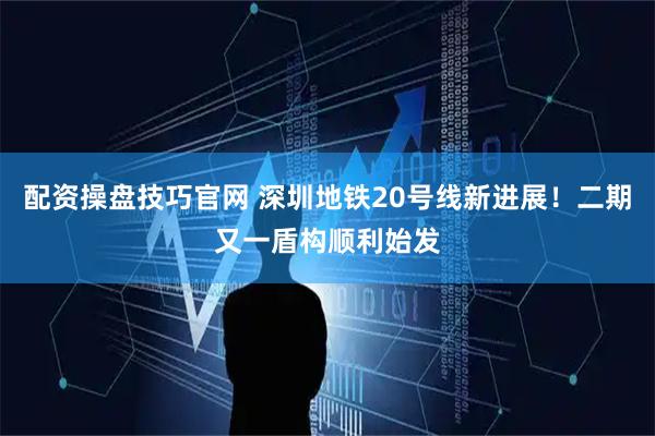 配资操盘技巧官网 深圳地铁20号线新进展！二期又一盾构顺利始发