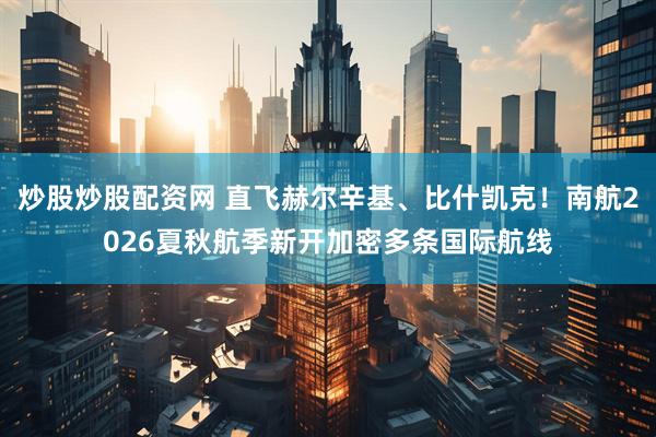 炒股炒股配资网 直飞赫尔辛基、比什凯克！南航2026夏秋航季新开加密多条国际航线