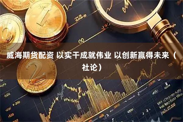 威海期货配资 以实干成就伟业 以创新赢得未来（社论）
