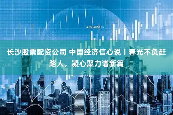 长沙股票配资公司 中国经济信心说丨春光不负赶路人,凝心聚力谱新篇