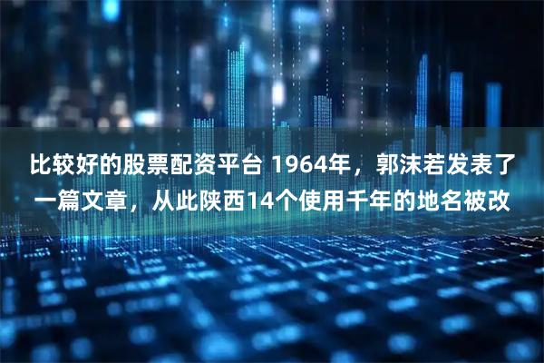 比较好的股票配资平台 1964年，郭沫若发表了一篇文章，从此陕西14个使用千年的地名被改