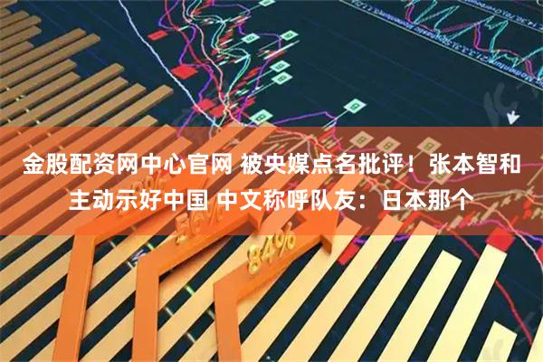 金股配资网中心官网 被央媒点名批评！张本智和主动示好中国 中文称呼队友：日本那个