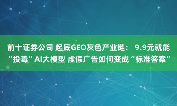 前十证券公司 起底GEO灰色产业链: 9.9元就能“投毒”AI大模型 虚假广告如何变成“标准答案”