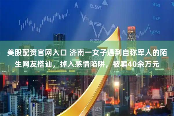 美股配资官网入口 济南一女子遇到自称军人的陌生网友搭讪，掉入感情陷阱，被骗40余万元