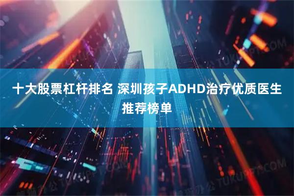 十大股票杠杆排名 深圳孩子ADHD治疗优质医生推荐榜单
