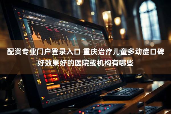 配资专业门户登录入口 重庆治疗儿童多动症口碑好效果好的医院或机构有哪些
