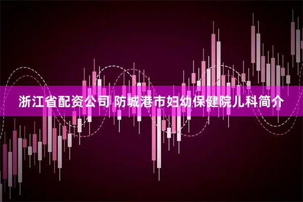 浙江省配资公司 防城港市妇幼保健院儿科简介