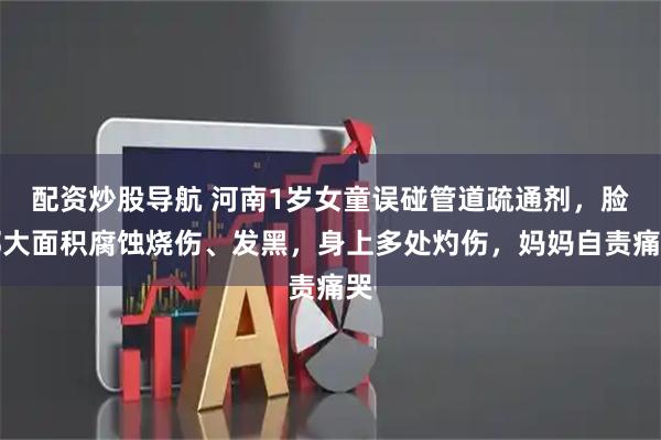 配资炒股导航 河南1岁女童误碰管道疏通剂，脸部大面积腐蚀烧伤、发黑，身上多处灼伤，妈妈自责痛哭