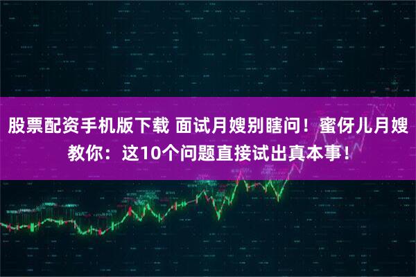 股票配资手机版下载 面试月嫂别瞎问！蜜伢儿月嫂教你：这10个问题直接试出真本事！