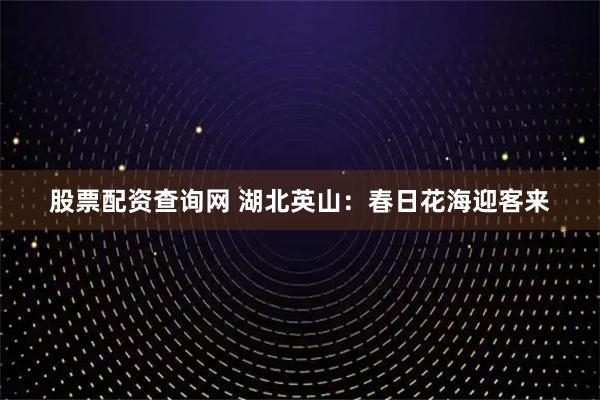 股票配资查询网 湖北英山：春日花海迎客来
