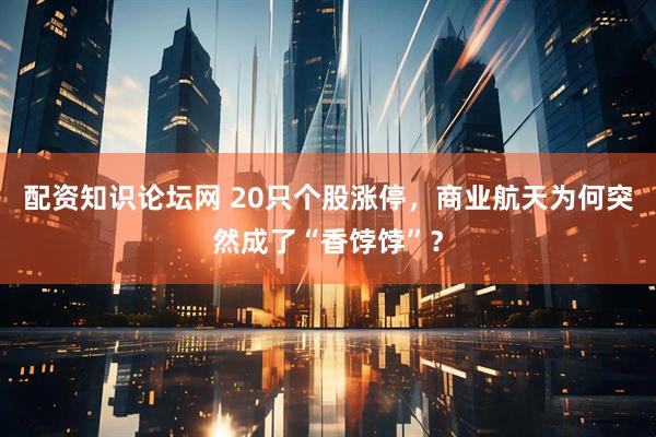 配资知识论坛网 20只个股涨停,商业航天为何突然成了“香饽饽”?