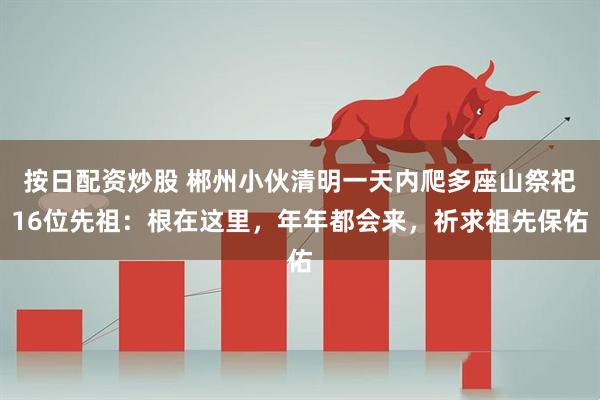 按日配资炒股 郴州小伙清明一天内爬多座山祭祀16位先祖：根在这里，年年都会来，祈求祖先保佑