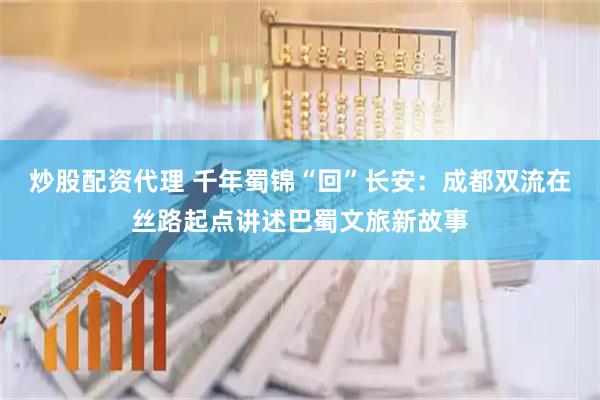 炒股配资代理 千年蜀锦“回”长安：成都双流在丝路起点讲述巴蜀文旅新故事