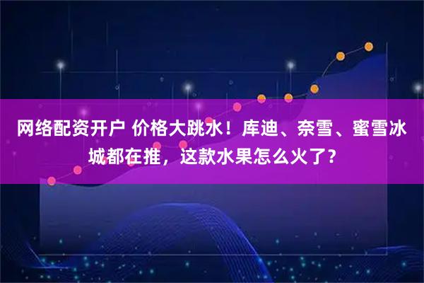 网络配资开户 价格大跳水！库迪、奈雪、蜜雪冰城都在推，这款水果怎么火了？