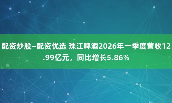 配资炒股—配资优选 珠江啤酒2026年一季度营收12.99亿元，同比增长5.86%