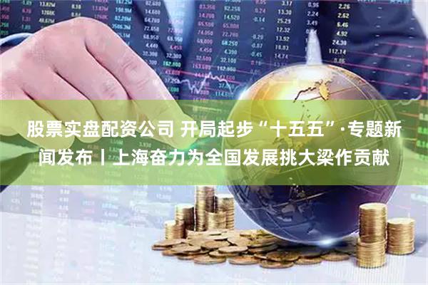 股票实盘配资公司 开局起步“十五五”·专题新闻发布丨上海奋力为全国发展挑大梁作贡献
