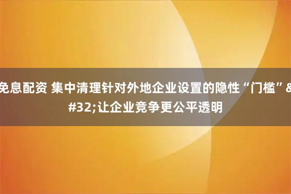 免息配资 集中清理针对外地企业设置的隐性“门槛” 让企业竞争更公平透明