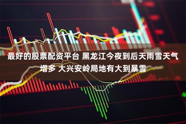 最好的股票配资平台 黑龙江今夜到后天雨雪天气增多 大兴安岭局地有大到暴雪
