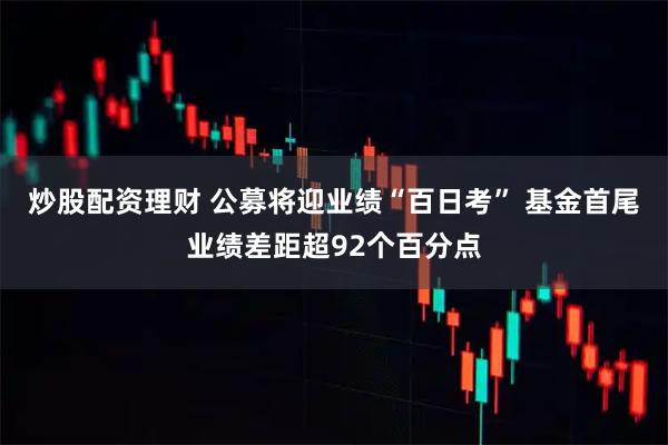 炒股配资理财 公募将迎业绩“百日考” 基金首尾业绩差距超92个百分点