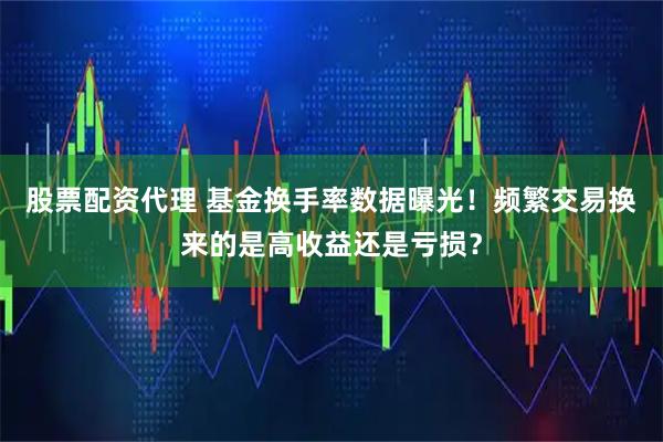 股票配资代理 基金换手率数据曝光！频繁交易换来的是高收益还是亏损？